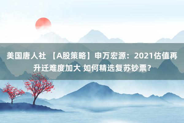 美国唐人社 【A股策略】申万宏源：2021估值再升迁难度加大 如何精选复苏钞票？