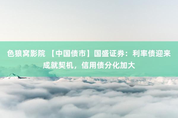 色狼窝影院 【中国债市】国盛证券：利率债迎来成就契机，信用债分化加大