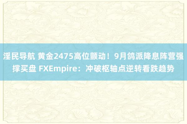 淫民导航 黄金2475高位颤动！9月鸽派降息阵营强撑买盘 FXEmpire：冲破枢轴点逆转看跌趋势