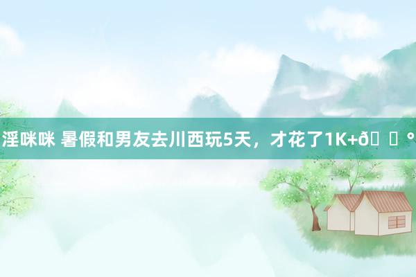 淫咪咪 暑假和男友去川西玩5天,才花了1K+?