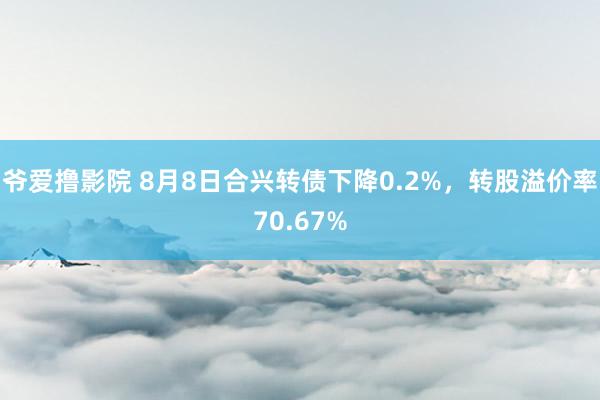 爷爱撸影院 8月8日合兴转债下降0.2%，转股溢价率70.67%