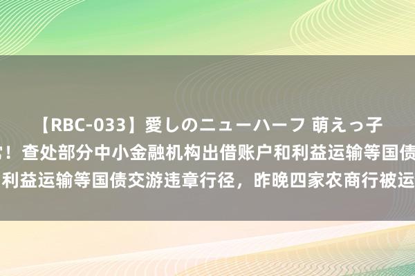 【RBC-033】愛しのニューハーフ 萌えっ子ゆか 交游商协会动作经常！查处部分中小金融机构出借账户和利益运输等国债交游违章行径，昨晚四家农商行被运行自律探望