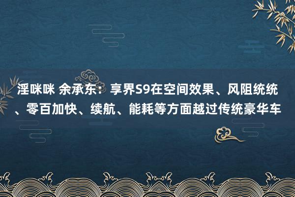 淫咪咪 余承东：享界S9在空间效果、风阻统统、零百加快、续航、能耗等方面越过传统豪华车
