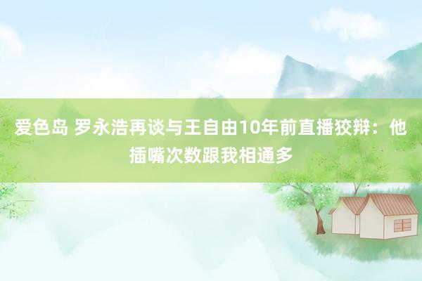 爱色岛 罗永浩再谈与王自由10年前直播狡辩：他插嘴次数跟我相通多