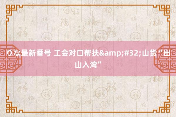 りな最新番号 工会对口帮扶&#32;山货“出山入湾”