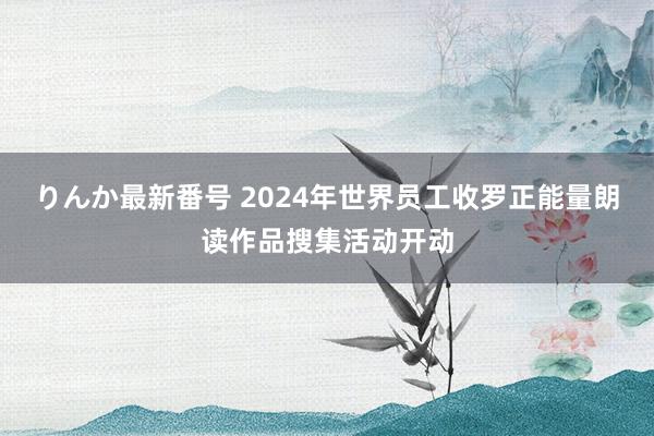 りんか最新番号 2024年世界员工收罗正能量朗读作品搜集活动开动