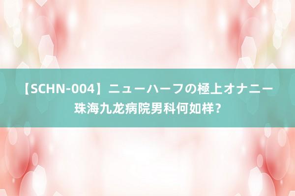 【SCHN-004】ニューハーフの極上オナニー 珠海九龙病院男科何如样？
