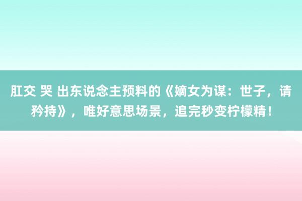 肛交 哭 出东说念主预料的《嫡女为谋：世子，请矜持》，唯好意思场景，追完秒变柠檬精！