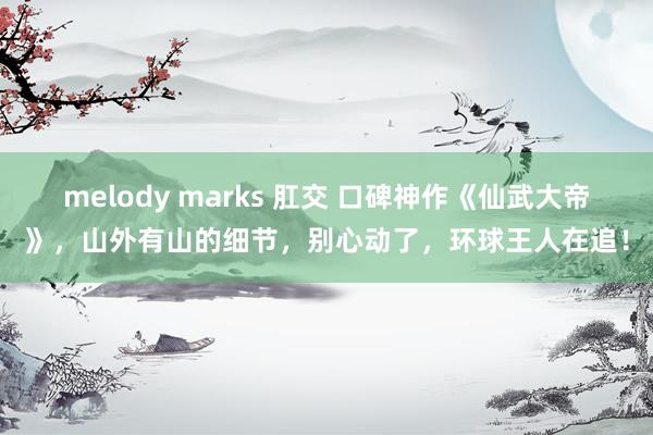 melody marks 肛交 口碑神作《仙武大帝》，山外有山的细节，别心动了，环球王人在追！