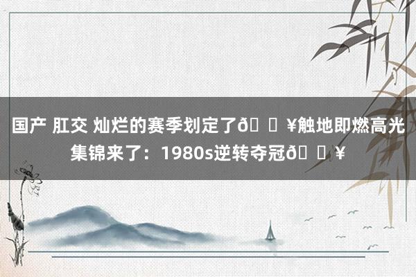 国产 肛交 灿烂的赛季划定了?触地即燃高光集锦来了：1980s逆转夺冠?