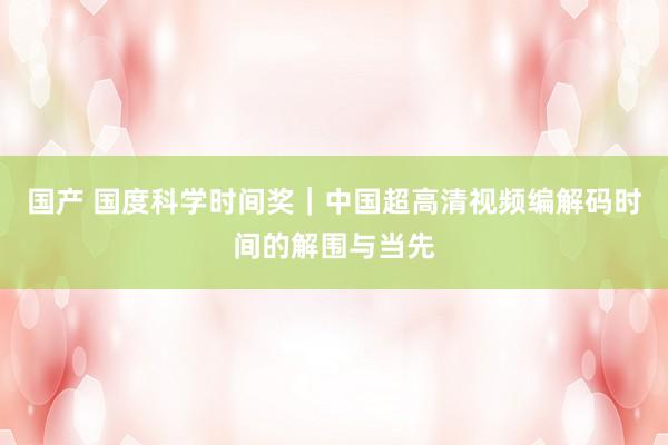 国产 国度科学时间奖｜中国超高清视频编解码时间的解围与当先