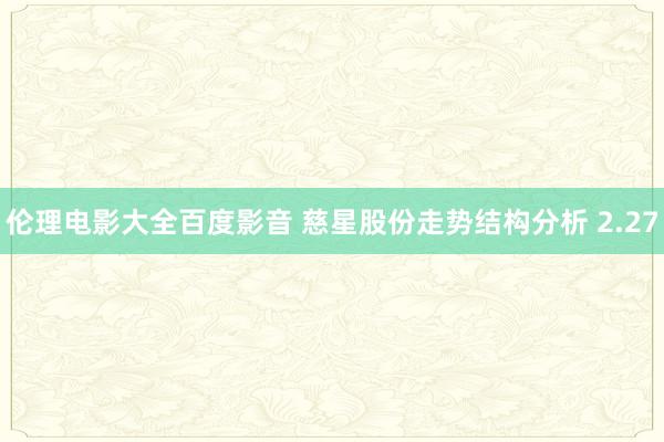 伦理电影大全百度影音 慈星股份走势结构分析 2.27