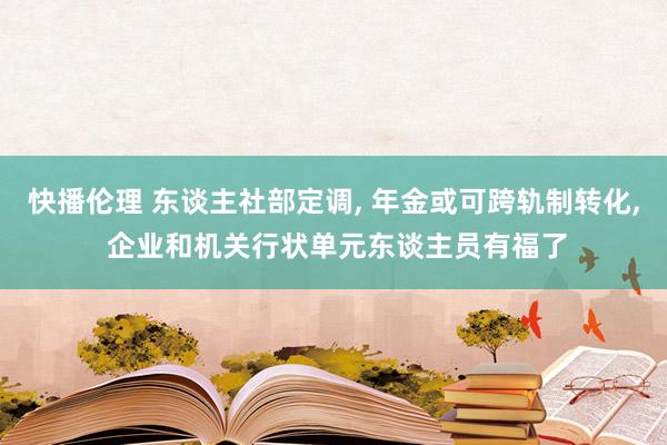 快播伦理 东谈主社部定调， 年金或可跨轨制转化， 企业和机关行状单元东谈主员有福了