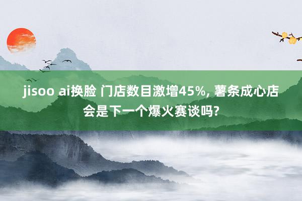 jisoo ai换脸 门店数目激增45%， 薯条成心店会是下一个爆火赛谈吗?