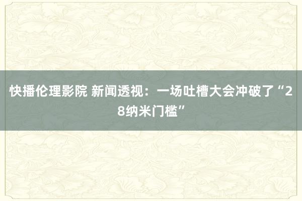 快播伦理影院 新闻透视：一场吐槽大会冲破了“28纳米门槛”