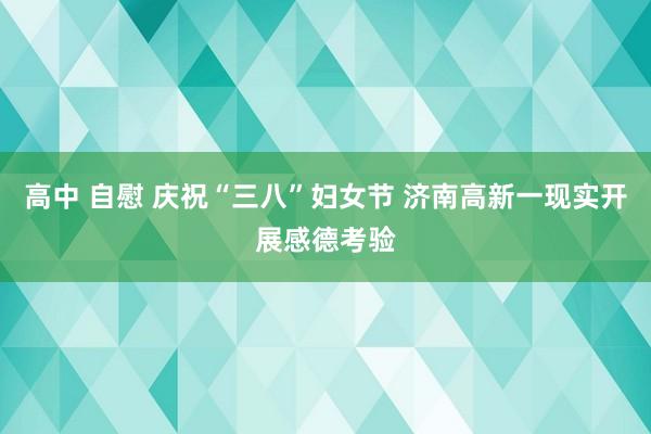 高中 自慰 庆祝“三八”妇女节 济南高新一现实开展感德考验