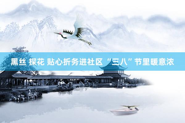 黑丝 探花 贴心折务进社区 “三八”节里暖意浓