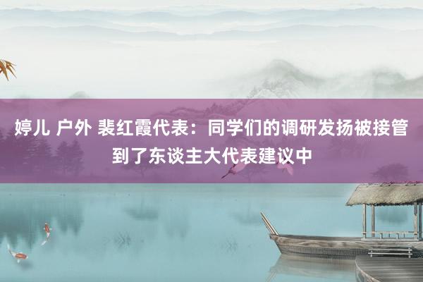 婷儿 户外 裴红霞代表：同学们的调研发扬被接管到了东谈主大代表建议中