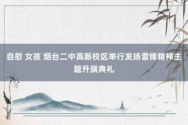 自慰 女孩 烟台二中高新校区举行发扬雷锋精神主题升旗典礼