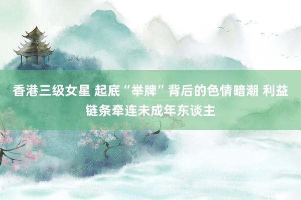 香港三级女星 起底“举牌”背后的色情暗潮 利益链条牵连未成年东谈主
