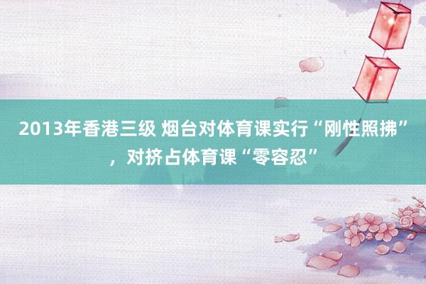 2013年香港三级 烟台对体育课实行“刚性照拂”，对挤占体育课“零容忍”