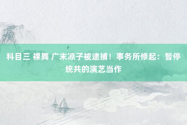 科目三 裸舞 广末凉子被逮捕！事务所修起：暂停统共的演艺当作
