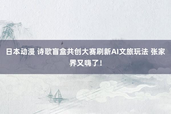 日本动漫 诗歌盲盒共创大赛刷新AI文旅玩法 张家界又嗨了！