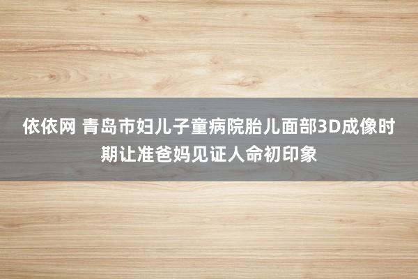 依依网 青岛市妇儿子童病院胎儿面部3D成像时期让准爸妈见证人命初印象