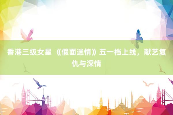 香港三级女星 《假面迷情》五一档上线，献艺复仇与深情
