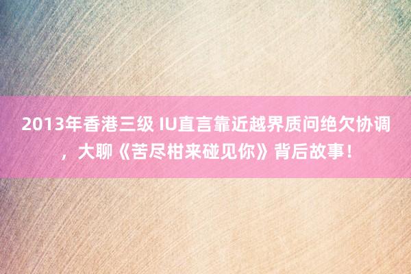 2013年香港三级 IU直言靠近越界质问绝欠协调，大聊《苦尽柑来碰见你》背后故事！