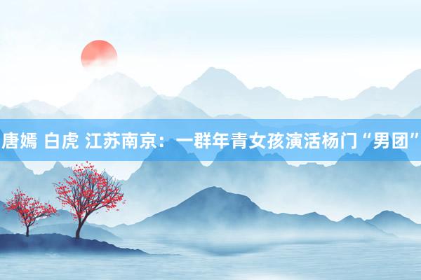 唐嫣 白虎 江苏南京：一群年青女孩演活杨门“男团”