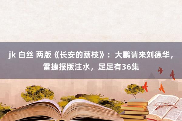 jk 白丝 两版《长安的荔枝》：大鹏请来刘德华，雷捷报版注水，足足有36集