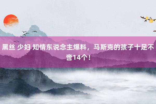 黑丝 少妇 知情东说念主爆料，马斯克的孩子十足不啻14个！