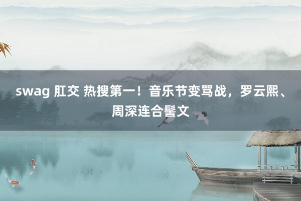 swag 肛交 热搜第一！音乐节变骂战，罗云熙、周深连合髻文