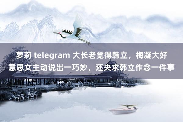 萝莉 telegram 大长老觉得韩立，梅凝大好意思女主动说出一巧妙，还央求韩立作念一件事