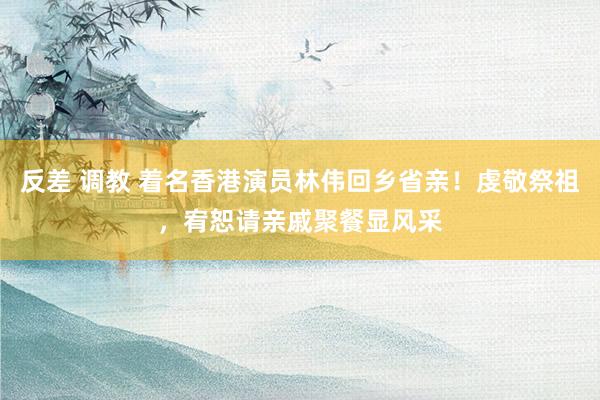 反差 调教 着名香港演员林伟回乡省亲！虔敬祭祖，宥恕请亲戚聚餐显风采