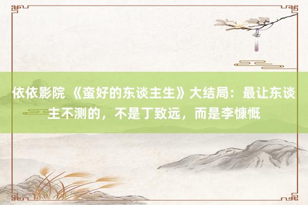 依依影院 《蛮好的东谈主生》大结局:最让东谈主不测的,不是丁致远,而是李慷慨