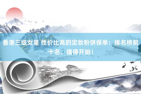 香港三级女星 性价比高的定妆粉饼保举：排名榜前十名，值得开始！