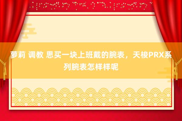 萝莉 调教 思买一块上班戴的腕表，天梭PRX系列腕表怎样样呢