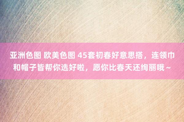 亚洲色图 欧美色图 45套初春好意思搭，连领巾和帽子皆帮你选好啦，愿你比春天还绚丽哦～