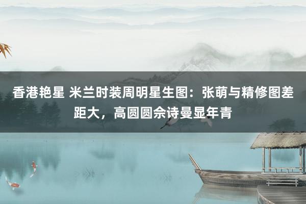 香港艳星 米兰时装周明星生图：张萌与精修图差距大，高圆圆佘诗曼显年青