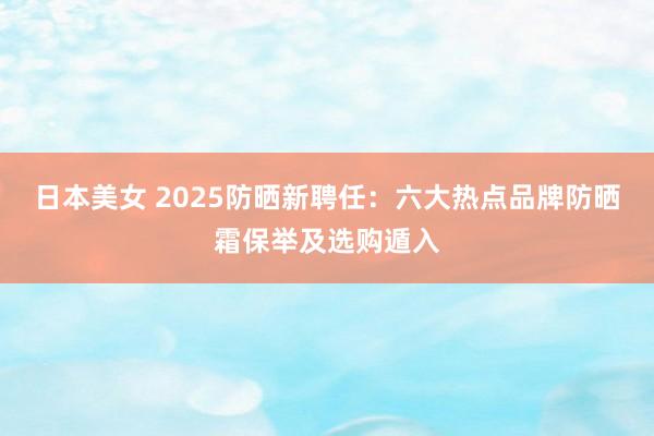 日本美女 2025防晒新聘任：六大热点品牌防晒霜保举及选购遁入