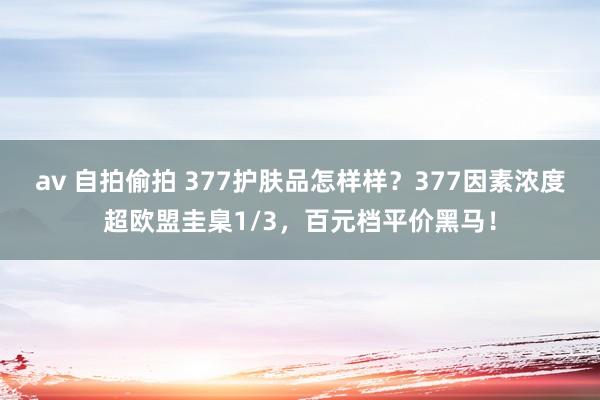 av 自拍偷拍 377护肤品怎样样？377因素浓度超欧盟圭臬1/3，百元档平价黑马！