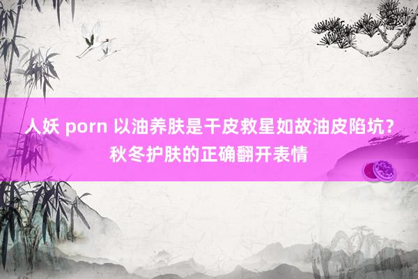 人妖 porn 以油养肤是干皮救星如故油皮陷坑？秋冬护肤的正确翻开表情