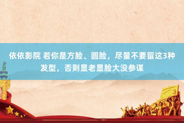 依依影院 若你是方脸、圆脸，尽量不要留这3种发型，否则显老显脸大没参谋