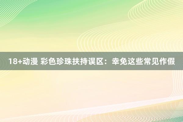 18+动漫 彩色珍珠扶持误区：幸免这些常见作假