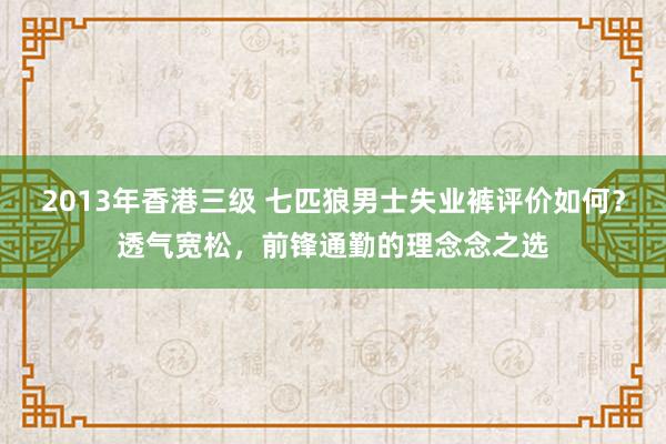 2013年香港三级 七匹狼男士失业裤评价如何？透气宽松，前锋通勤的理念念之选