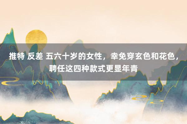推特 反差 五六十岁的女性，幸免穿玄色和花色，聘任这四种款式更显年青