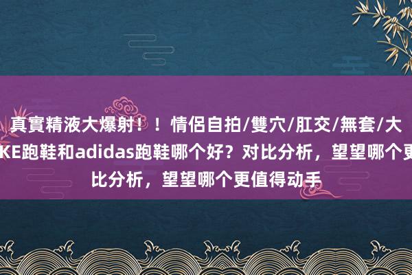 真實精液大爆射！！情侶自拍/雙穴/肛交/無套/大量噴精 NIKE跑鞋和adidas跑鞋哪个好？对比分析，望望哪个更值得动手