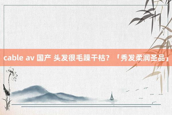 cable av 国产 头发很毛躁干枯？「秀发柔润圣品」